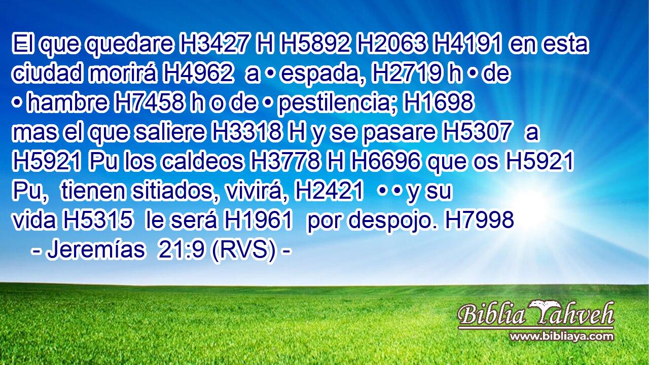 El que quedare H3427 H H5892 H2063 H4191 en esta ciudad morirá H4962  a • espada, H2719 h • de • hambre H7458 h o de • pestilencia; H1698  mas el que saliere H3318 H y se pasare H5307  a H5921 Pu los caldeos H3778 H H6696 que os H5921 Pu,  tienen sitiados, vivirá, H2421  • • y su vida H5315  le será H1961  por despojo. H7998  