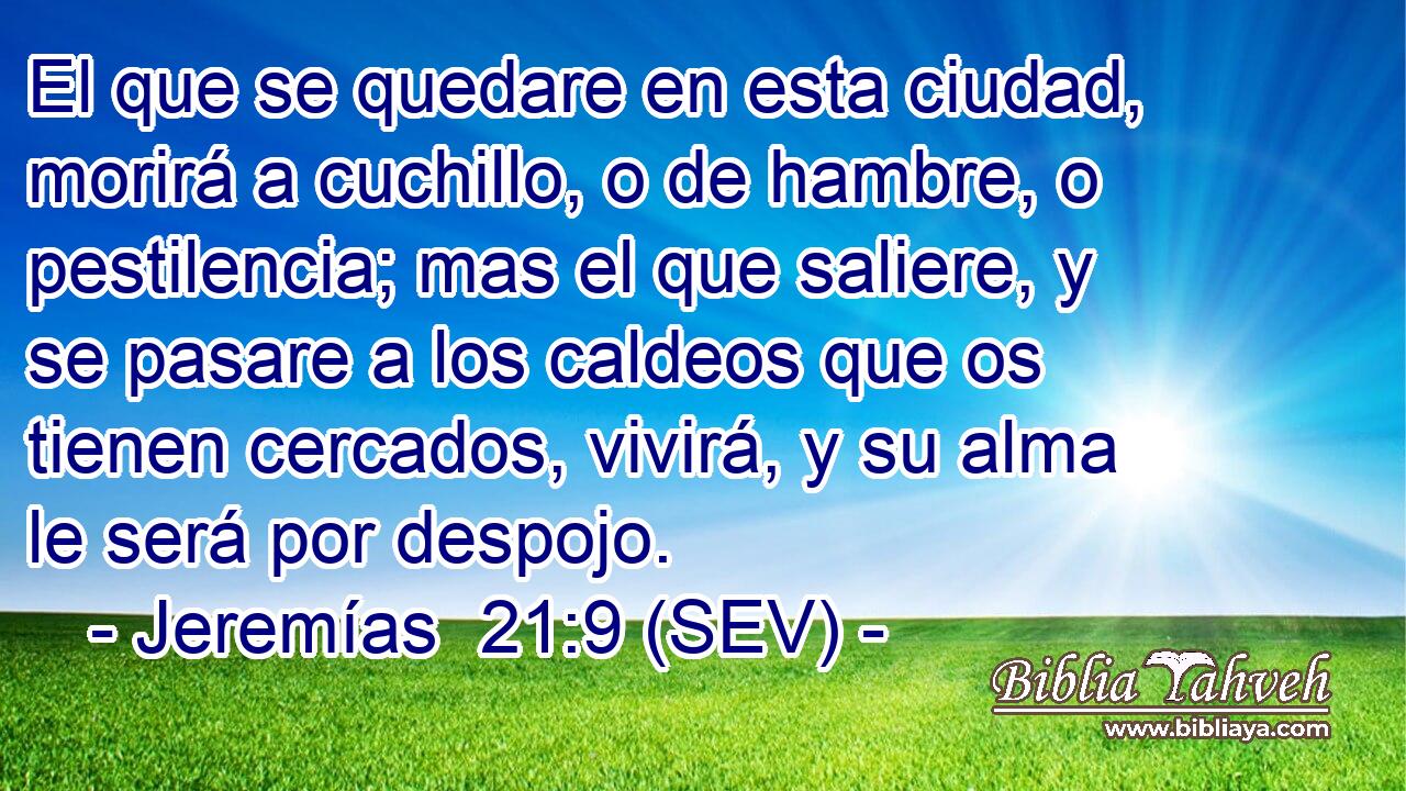 El que se quedare en esta ciudad, morirá a cuchillo, o de hambre, o pestilencia; mas el que saliere, y se pasare a los caldeos que os tienen cercados, vivirá, y su alma le será por despojo.