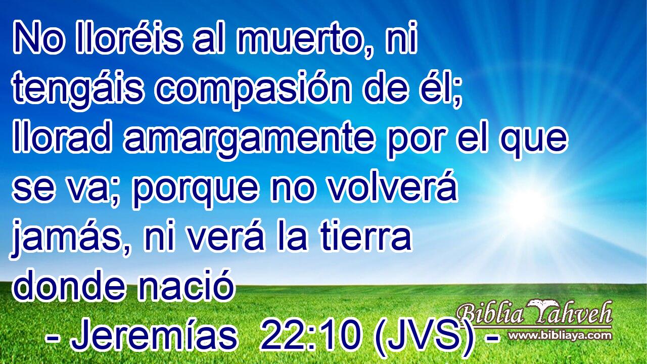 No lloréis al muerto, ni tengáis compasión de él; llorad amargamente por el que se va; porque no volverá jamás, ni verá la tierra donde nació