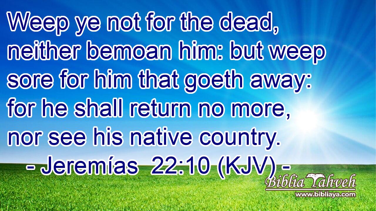 Weep ye not for the dead, neither bemoan him: but weep sore for him that goeth away: for he shall return no more, nor see his native country.