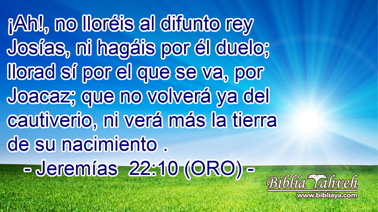  ¡Ah!, no lloréis al difunto rey Josías, ni hagáis por él duelo; llorad sí por el que se va, por Joacaz; que no volverá ya del cautiverio, ni verá más la tierra de su nacimiento . 