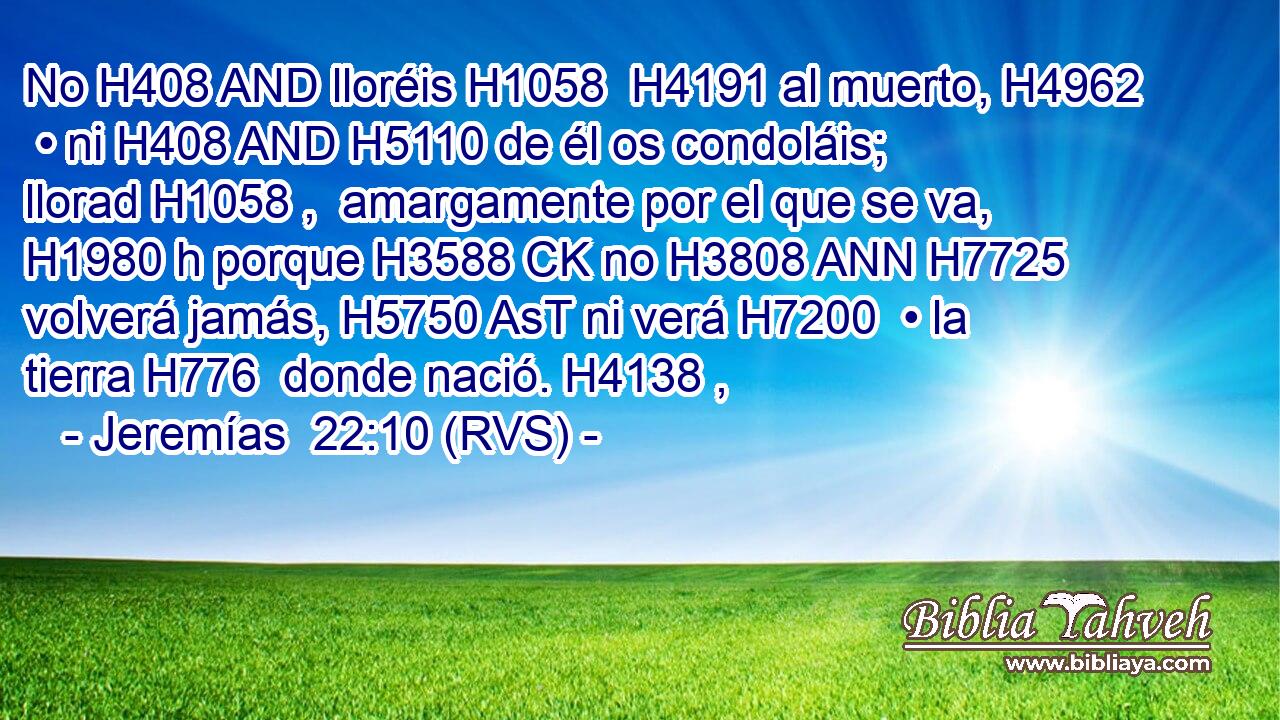 No H408 AND lloréis H1058  H4191 al muerto, H4962  • ni H408 AND H5110 de él os condoláis; llorad H1058 ,  amargamente por el que se va, H1980 h porque H3588 CK no H3808 ANN H7725 volverá jamás, H5750 AsT ni verá H7200  • la tierra H776  donde nació. H4138 ,  