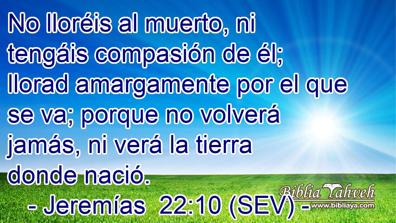 No lloréis al muerto, ni tengáis compasión de él; llorad amargamente por el que se va; porque no volverá jamás, ni verá la tierra donde nació.