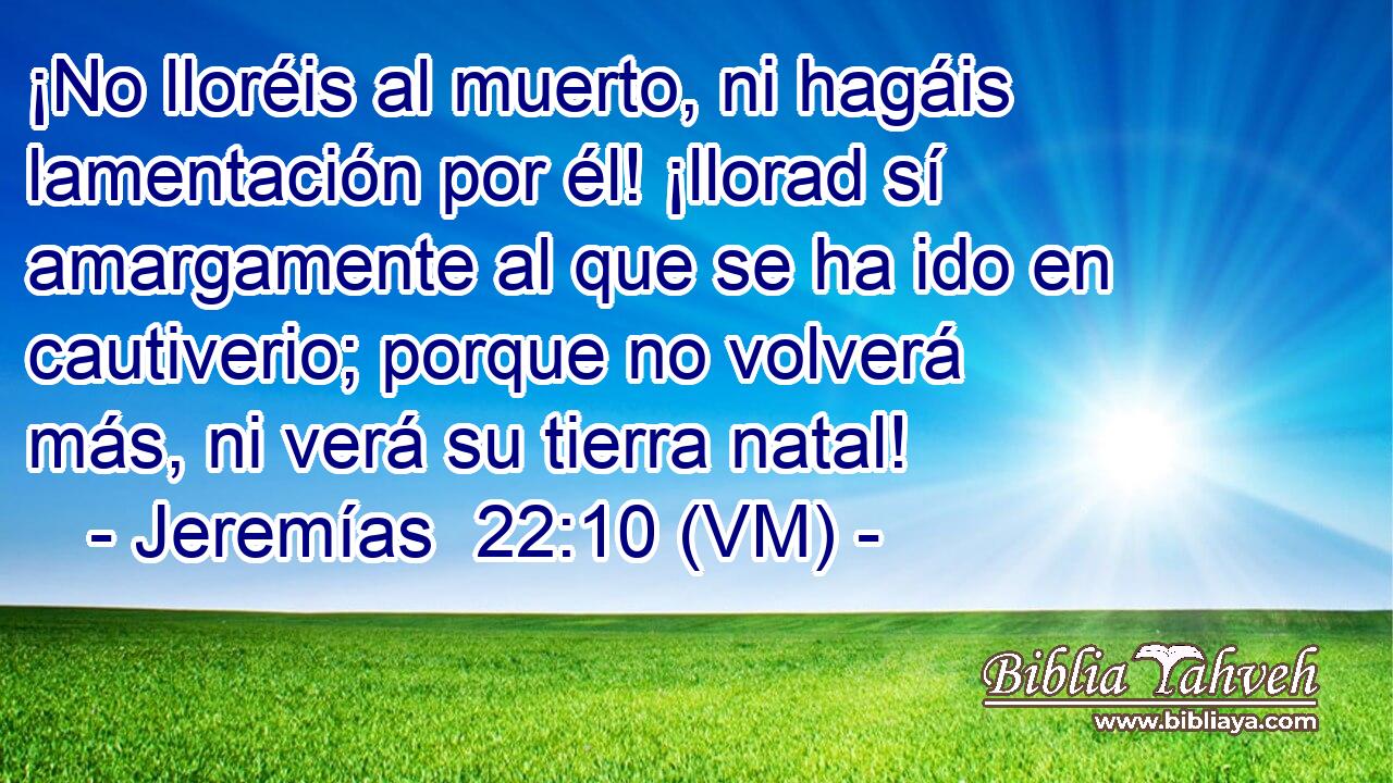  ¡No lloréis al muerto, ni hagáis lamentación por él! ¡llorad sí amargamente al que se ha ido en cautiverio; porque no volverá más, ni verá su tierra natal! 