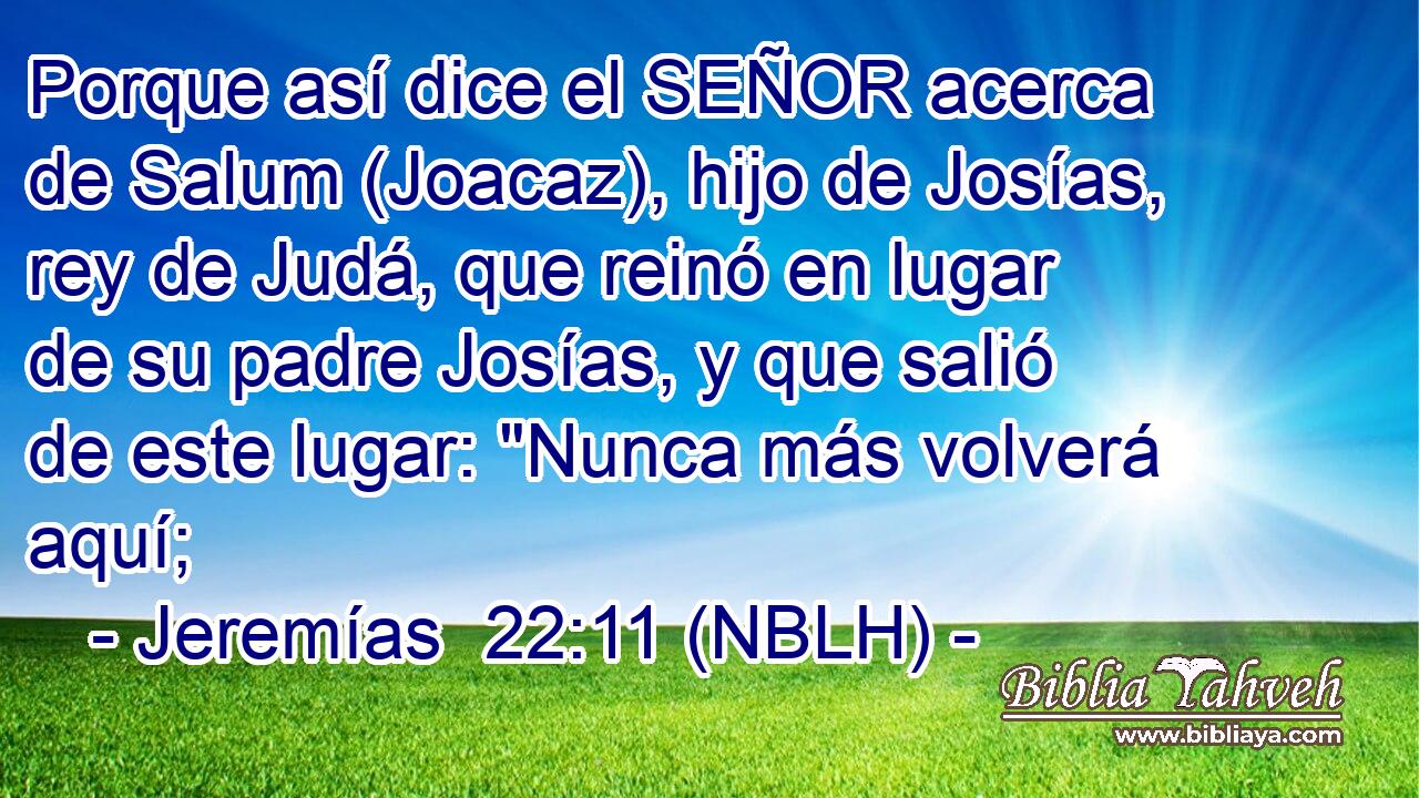  Porque así dice el SEÑOR acerca de Salum (Joacaz), hijo de Josías, rey de Judá, que reinó en lugar de su padre Josías, y que salió de este lugar: 