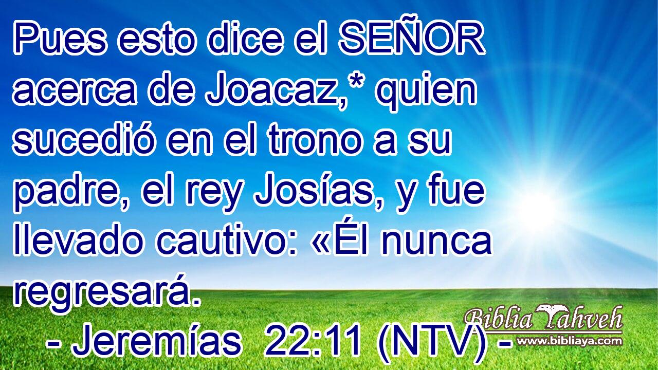 Pues esto dice el SEÑOR acerca de Joacaz,* quien sucedió en el trono a su padre, el rey Josías, y fue llevado cautivo: «Él nunca regresará.