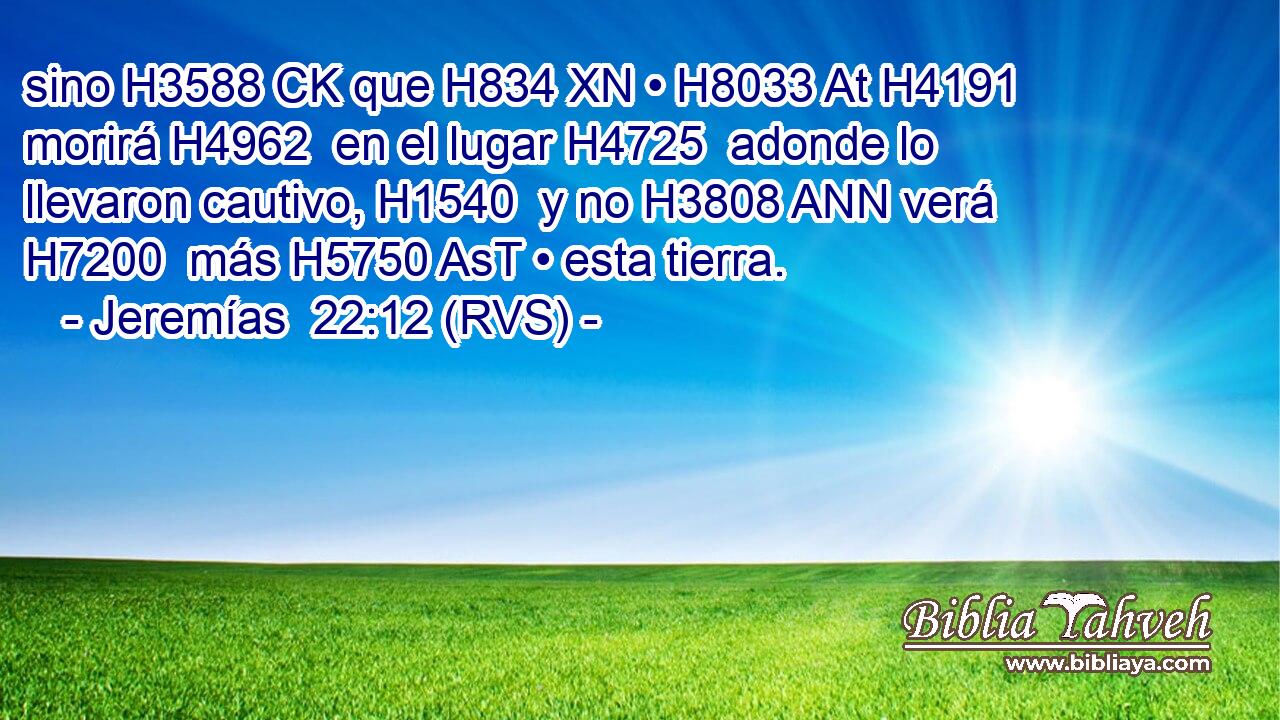 sino H3588 CK que H834 XN • H8033 At H4191 morirá H4962  en el lugar H4725  adonde lo llevaron cautivo, H1540  y no H3808 ANN verá H7200  más H5750 AsT • esta tierra. 