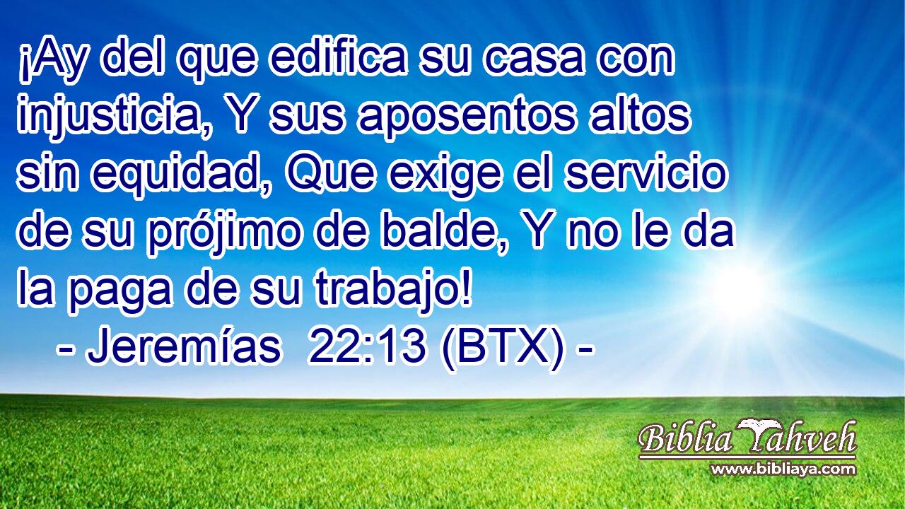 ¡Ay del que edifica su casa con injusticia, Y sus aposentos altos sin equidad, Que exige el servicio de su prójimo de balde, Y no le da la paga de su trabajo!