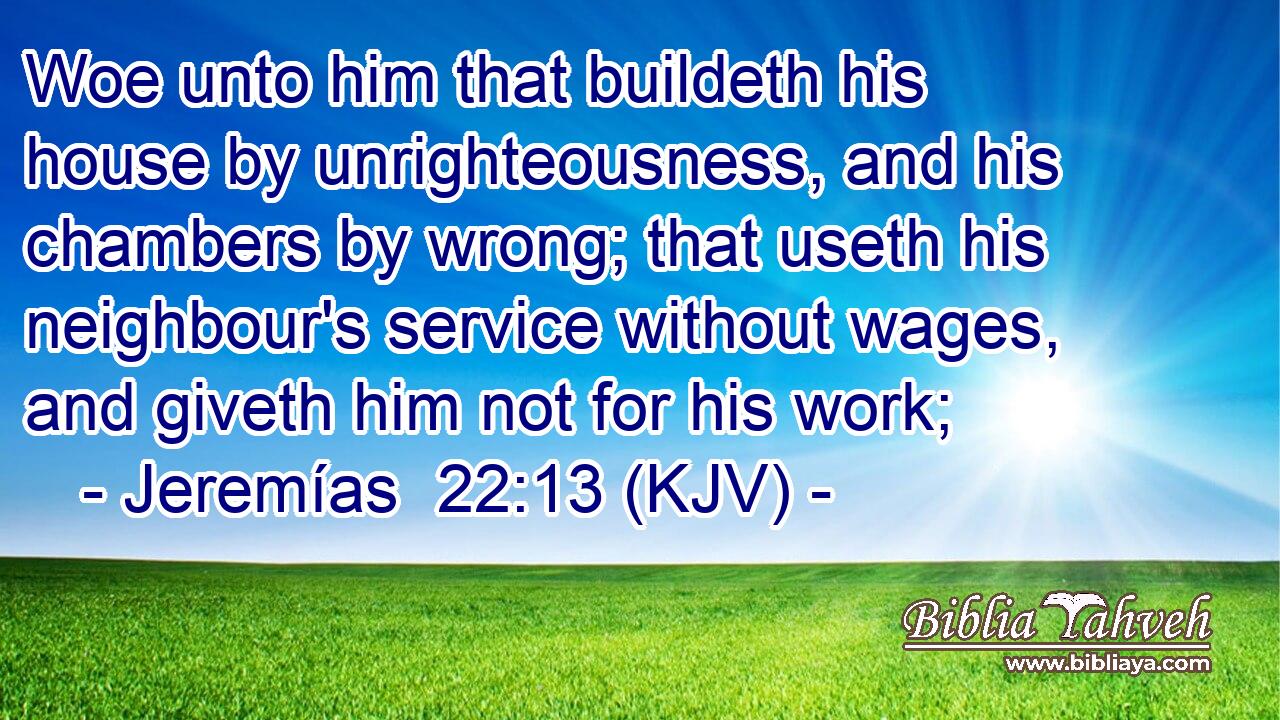 Woe unto him that buildeth his house by unrighteousness, and his chambers by wrong; that useth his neighbour's service without wages, and giveth him not for his work;
