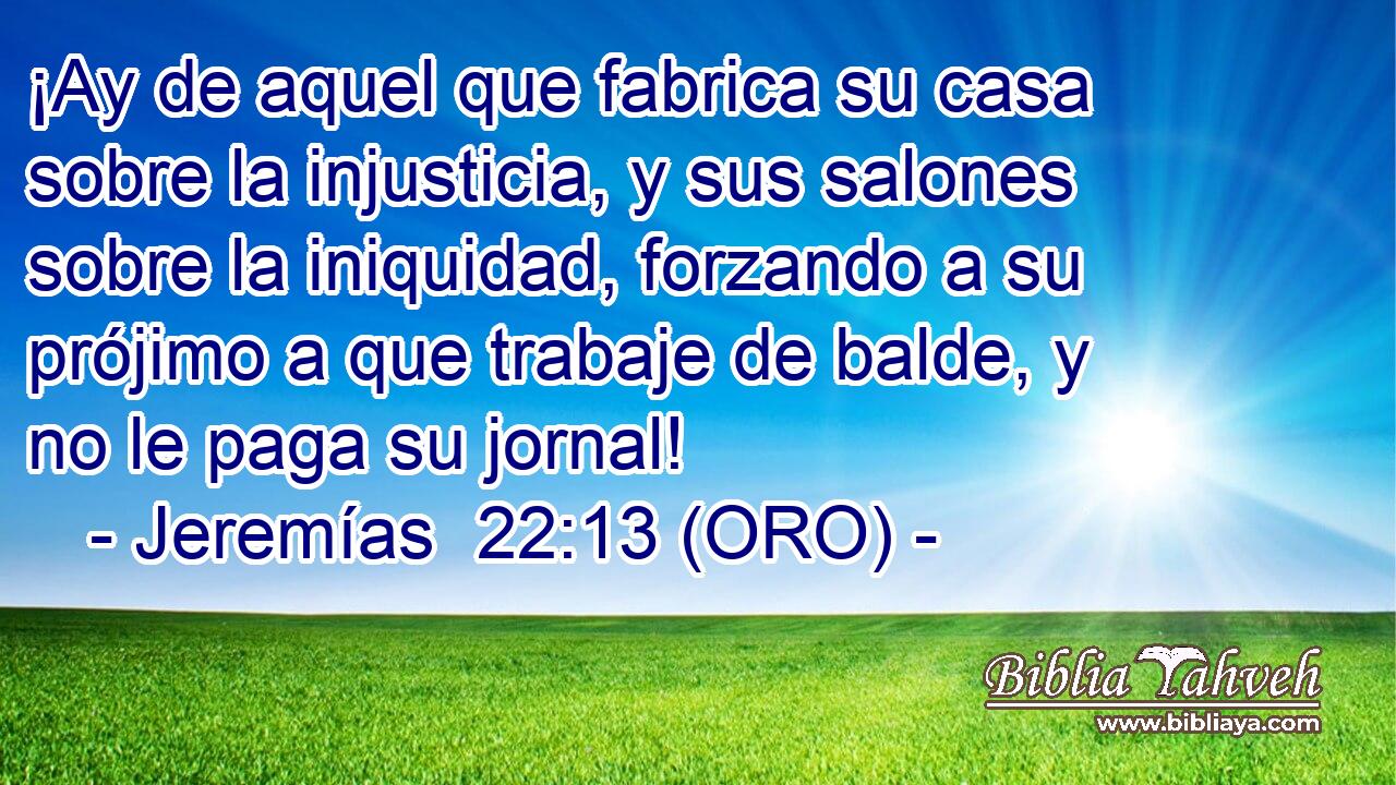  ¡Ay de aquel que fabrica su casa sobre la injusticia, y sus salones sobre la iniquidad, forzando a su prójimo a que trabaje de balde, y no le paga su jornal! 