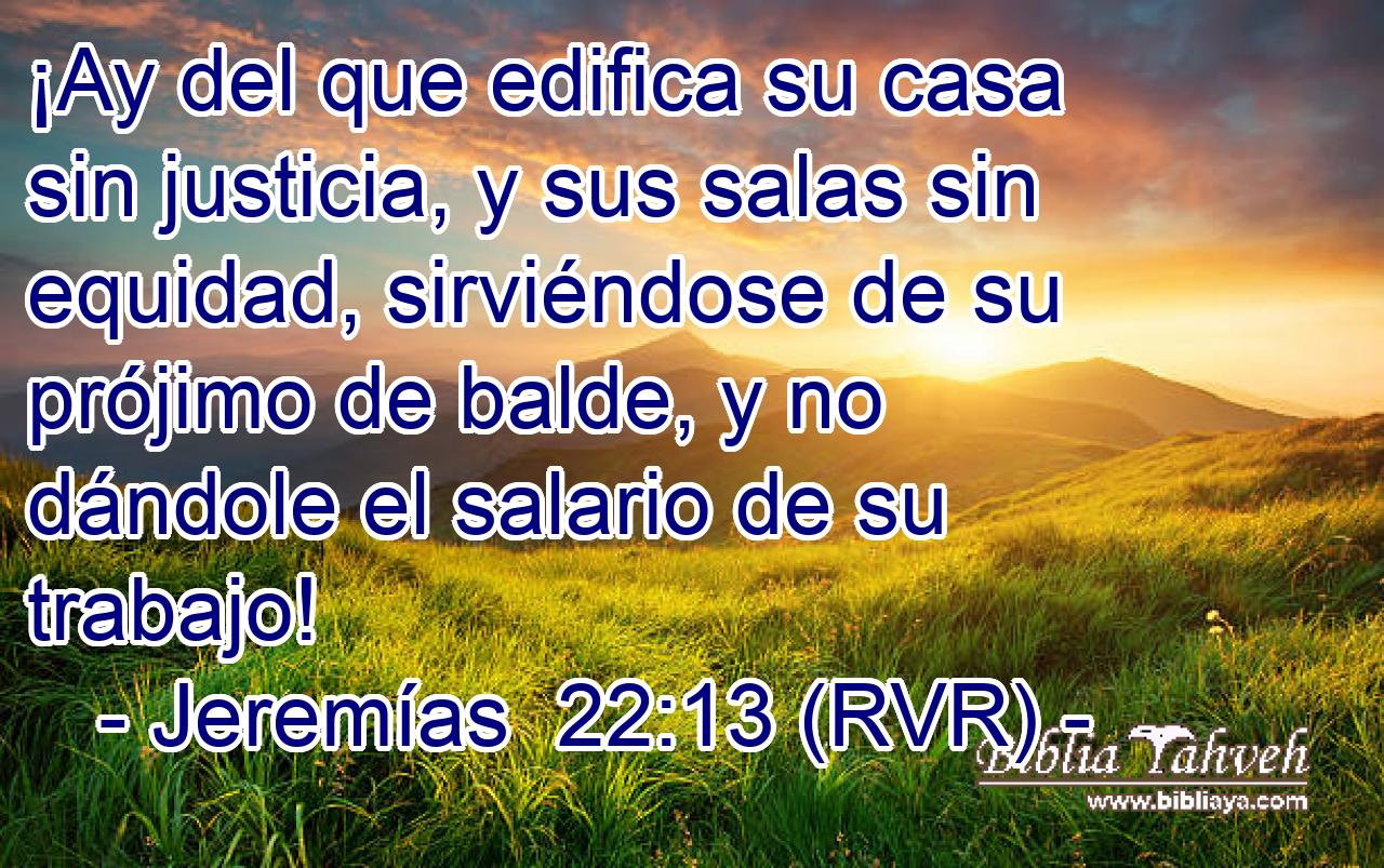 ¡Ay del que edifica su casa sin justicia, y sus salas sin equidad, sirviéndose de su prójimo de balde, y no dándole el salario de su trabajo!