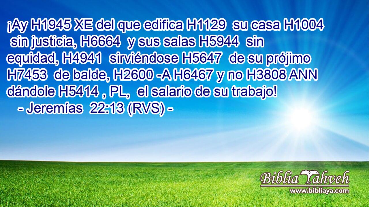 ¡Ay H1945 XE del que edifica H1129  su casa H1004  sin justicia, H6664  y sus salas H5944  sin equidad, H4941  sirviéndose H5647  de su prójimo H7453  de balde, H2600 -A H6467 y no H3808 ANN dándole H5414 , PL,  el salario de su trabajo! 