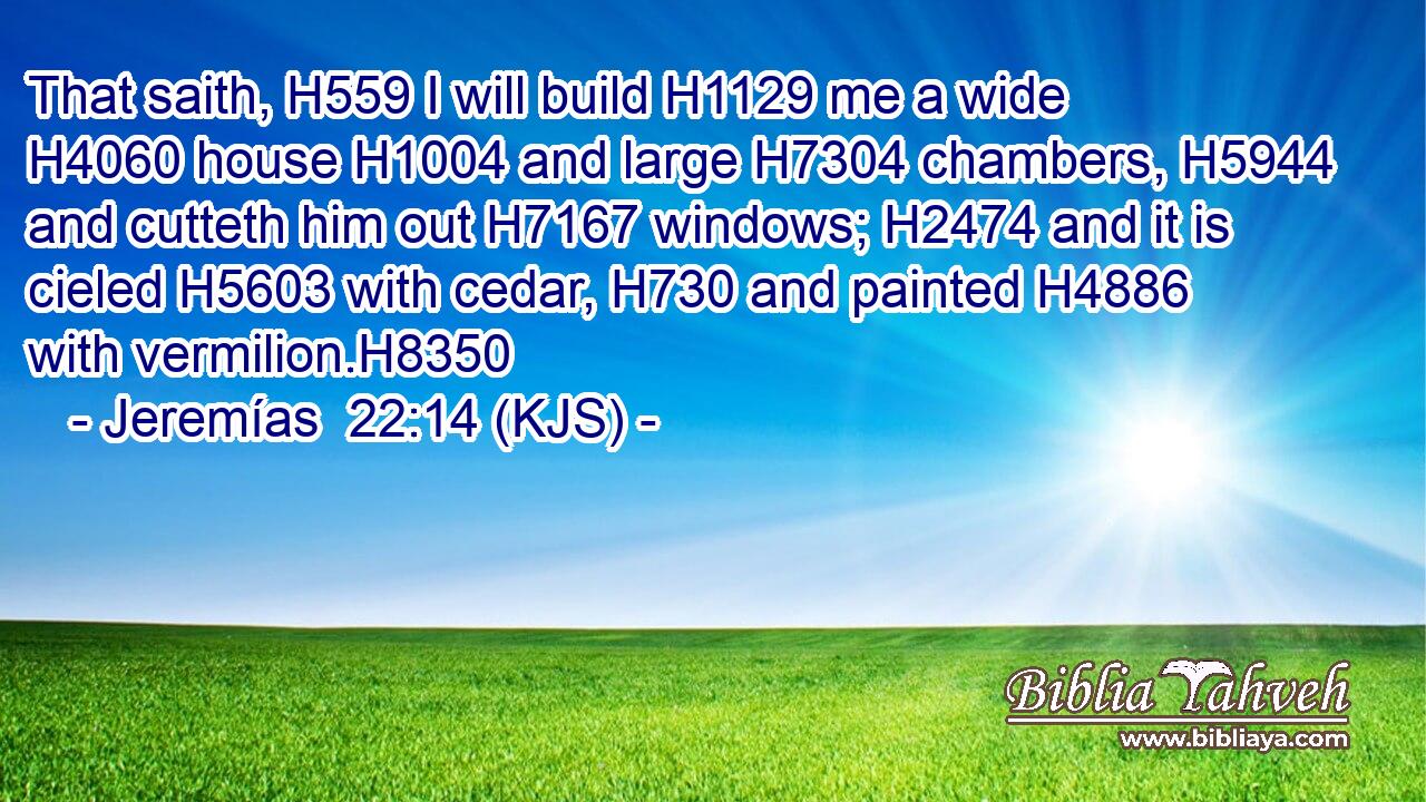 That saith, H559 I will build H1129 me a wide H4060 house H1004 and large H7304 chambers, H5944 and cutteth him out H7167 windows; H2474 and it is cieled H5603 with cedar, H730 and painted H4886 with vermilion.H8350