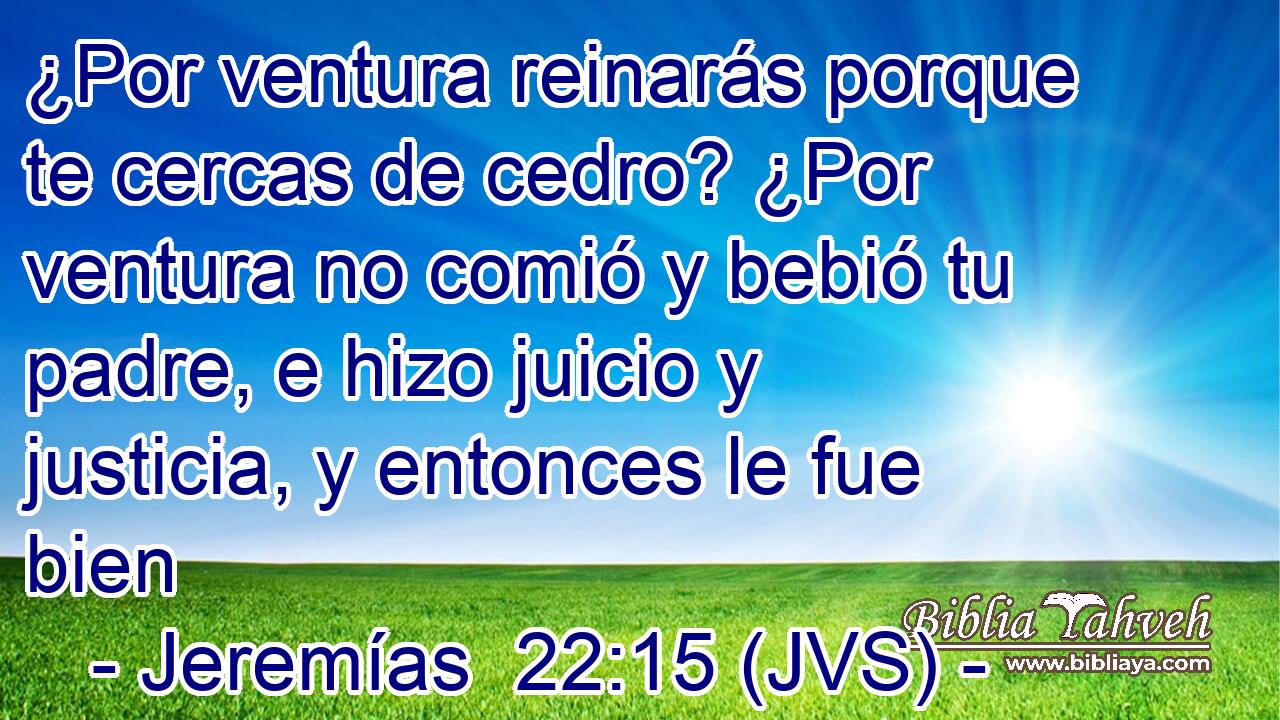 ¿Por ventura reinarás porque te cercas de cedro? ¿Por ventura no comió y bebió tu padre, e hizo juicio y justicia, y entonces le fue bien