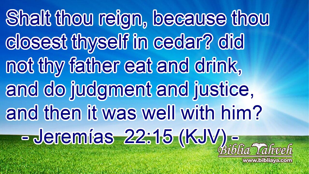 Shalt thou reign, because thou closest thyself in cedar? did not thy father eat and drink, and do judgment and justice, and then it was well with him?