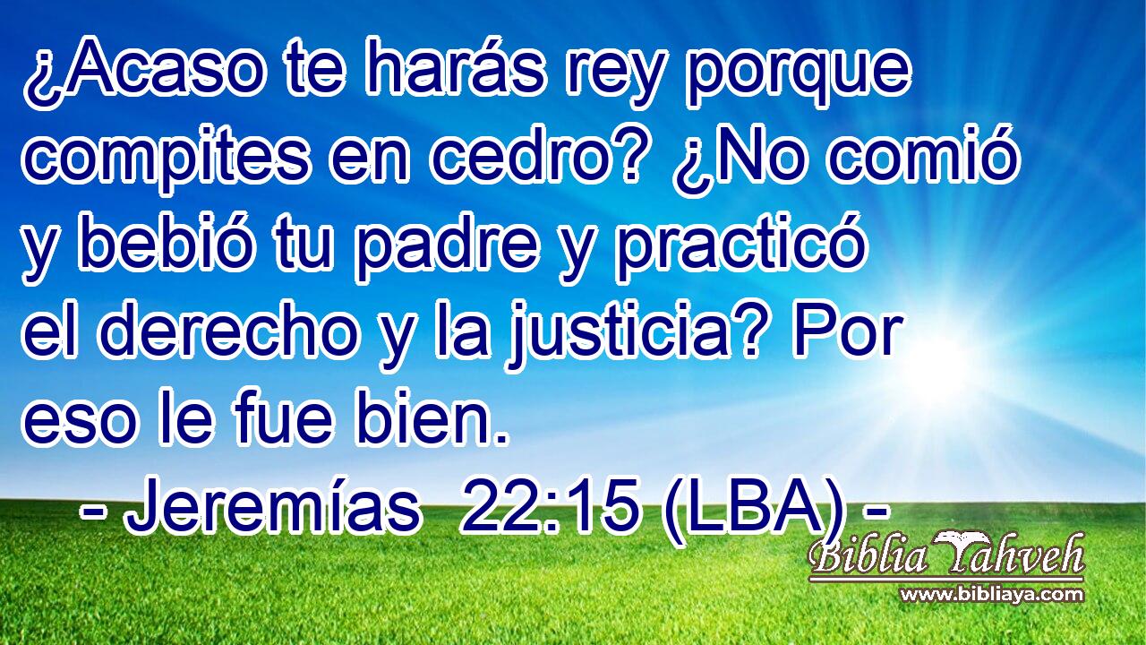 ¿Acaso te harás rey porque compites en cedro? ¿No comió y bebió tu padre y practicó el derecho y la justicia? Por eso le fue bien.