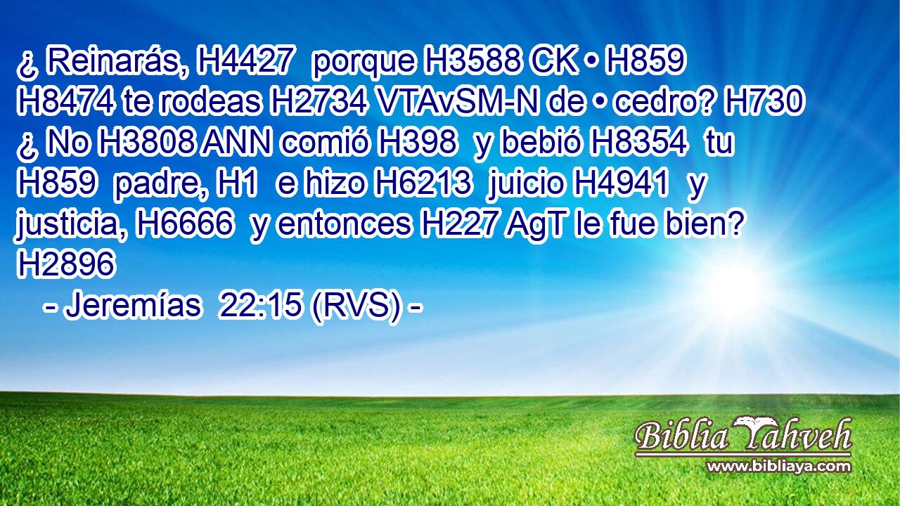 ¿ Reinarás, H4427  porque H3588 CK • H859  H8474 te rodeas H2734 VTAvSM-N de • cedro? H730  ¿ No H3808 ANN comió H398  y bebió H8354  tu H859  padre, H1  e hizo H6213  juicio H4941  y justicia, H6666  y entonces H227 AgT le fue bien? H2896  