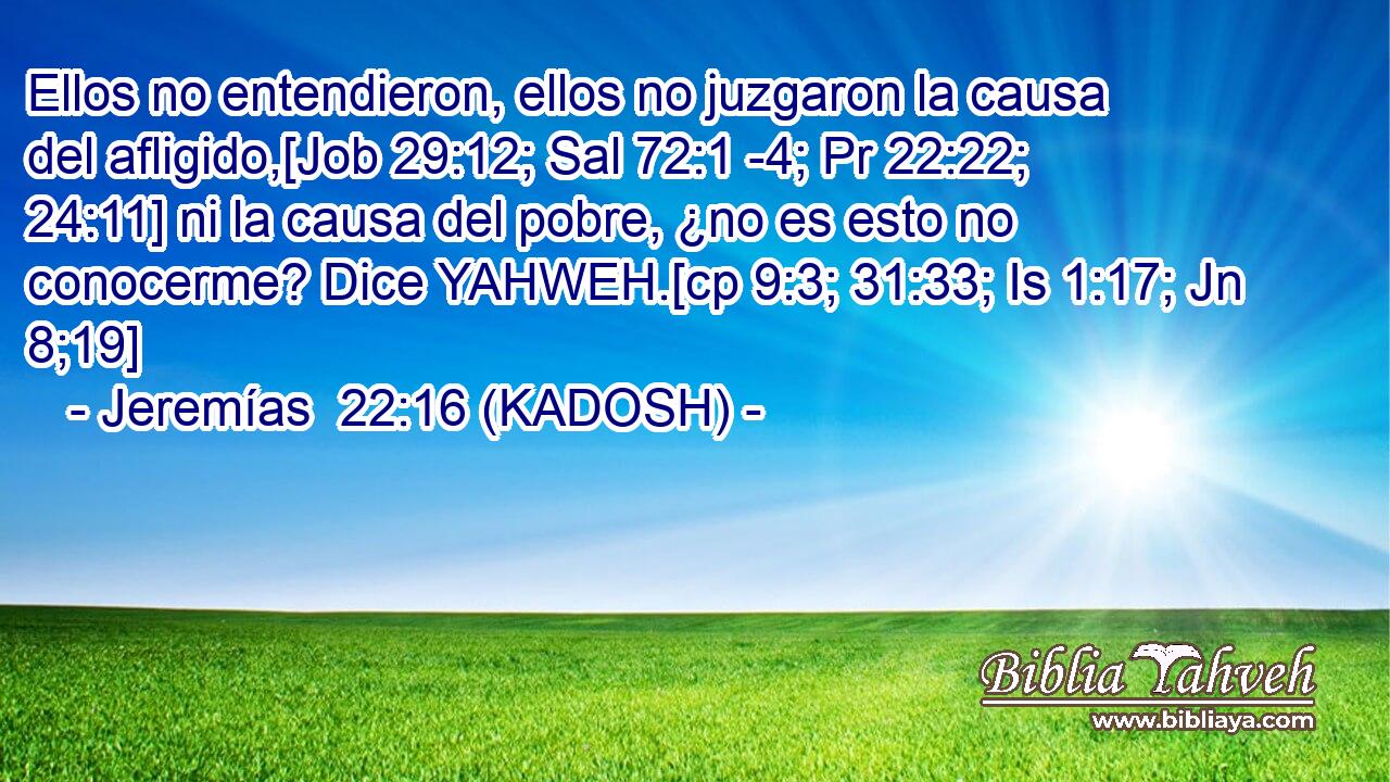  Ellos no entendieron, ellos no juzgaron la causa del afligido,[Job 29:12; Sal 72:1 -4; Pr 22:22; 24:11] ni la causa del pobre, ¿no es esto no conocerme? Dice YAHWEH.[cp 9:3; 31:33; Is 1:17; Jn 8;19] 