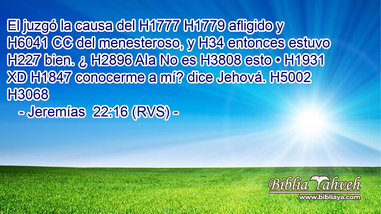 El juzgó la causa del H1777 H1779 afligido y H6041 CC del menesteroso, y H34 entonces estuvo H227 bien. ¿ H2896 AIa No es H3808 esto • H1931 XD H1847 conocerme a mí? dice Jehová. H5002  H3068 
