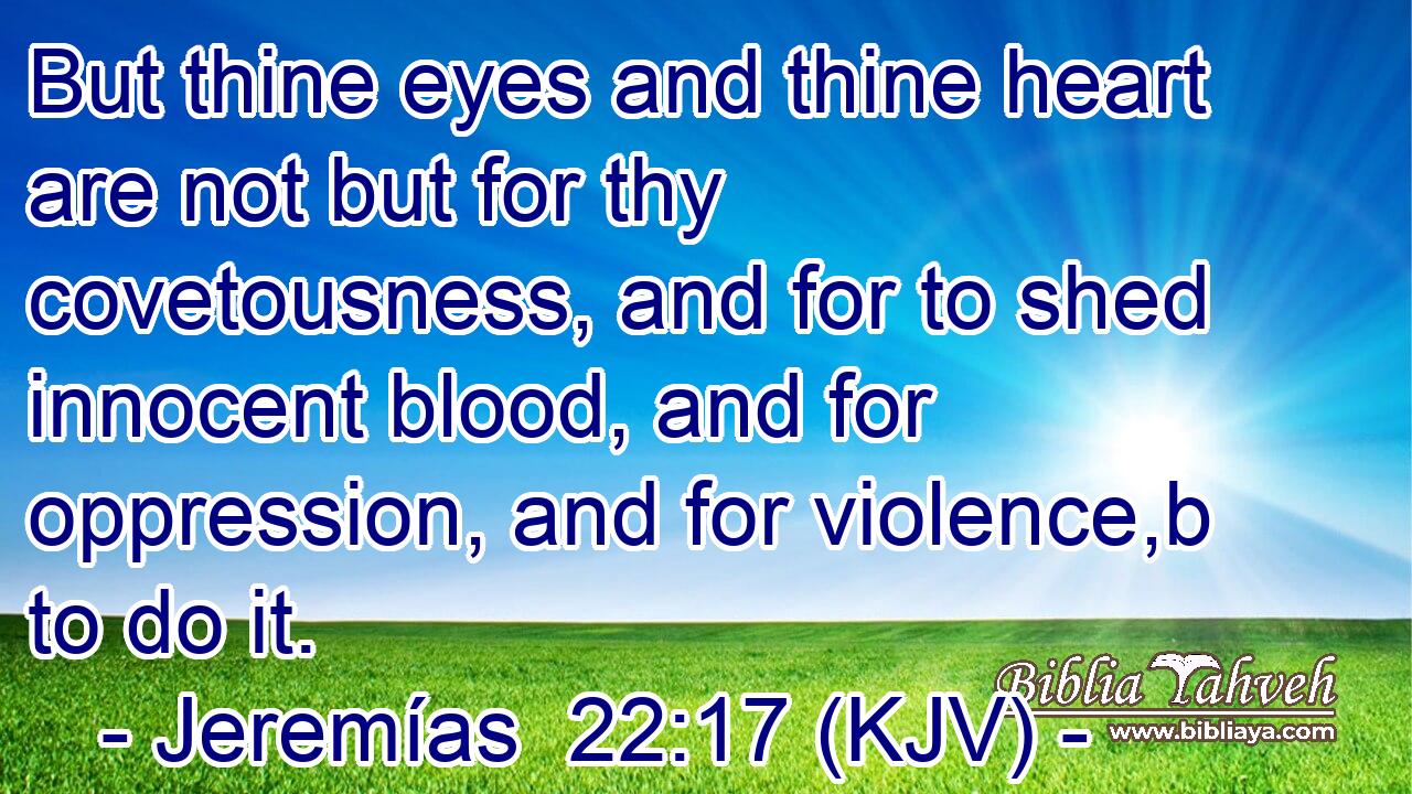 But thine eyes and thine heart are not but for thy covetousness, and for to shed innocent blood, and for oppression, and for violence,b to do it.