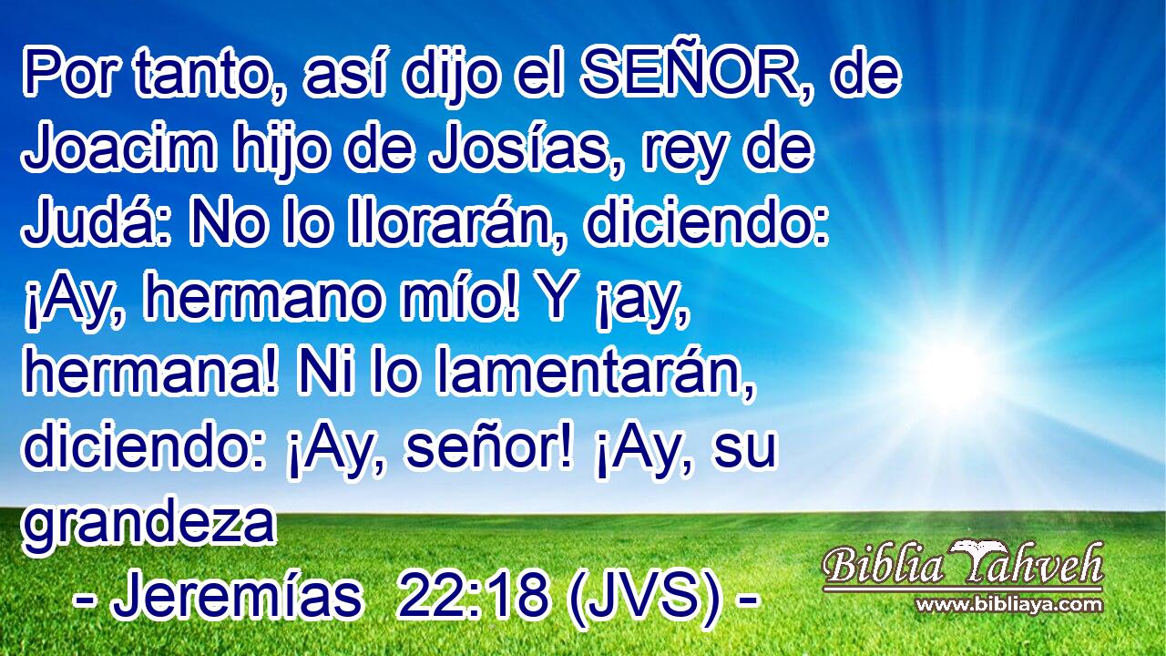 Por tanto, así dijo el SEÑOR, de Joacim hijo de Josías, rey de Judá: No lo llorarán, diciendo: ¡Ay, hermano mío! Y ¡ay, hermana! Ni lo lamentarán, diciendo: ¡Ay, señor! ¡Ay, su grandeza