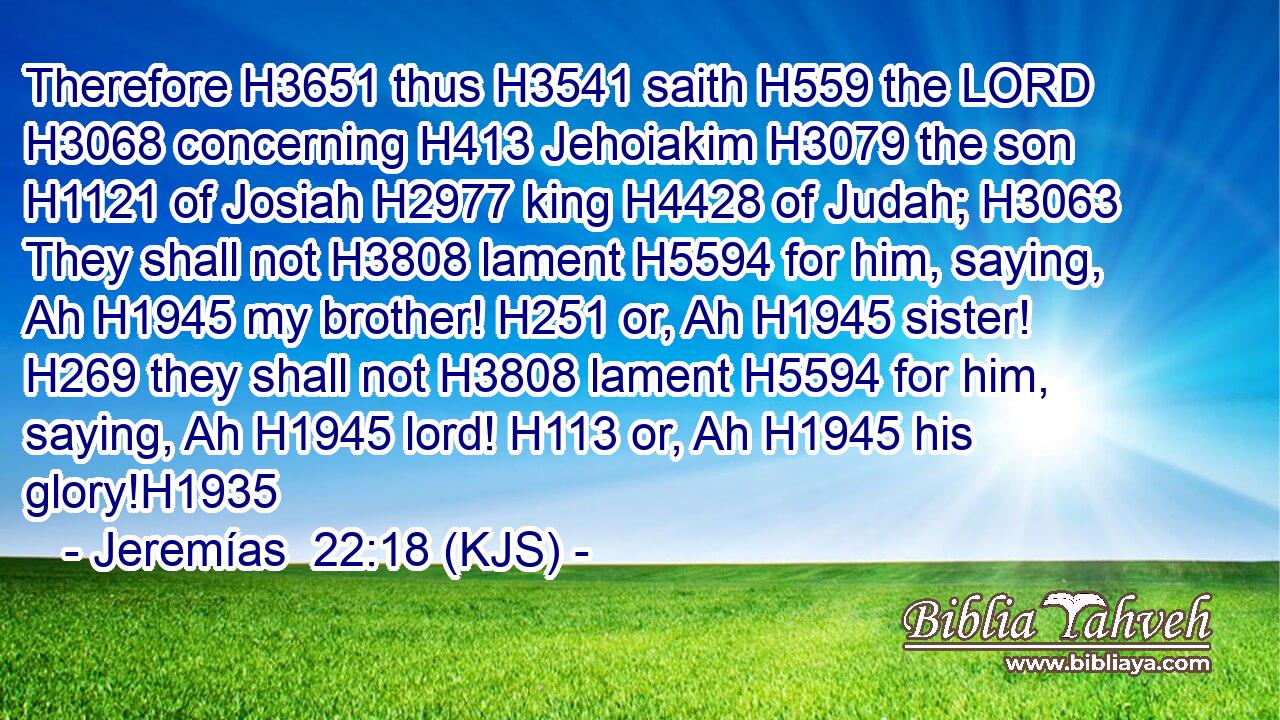 Therefore H3651 thus H3541 saith H559 the LORD H3068 concerning H413 Jehoiakim H3079 the son H1121 of Josiah H2977 king H4428 of Judah; H3063 They shall not H3808 lament H5594 for him, saying, Ah H1945 my brother! H251 or, Ah H1945 sister! H269 they shall not H3808 lament H5594 for him, saying, Ah H1945 lord! H113 or, Ah H1945 his glory!H1935