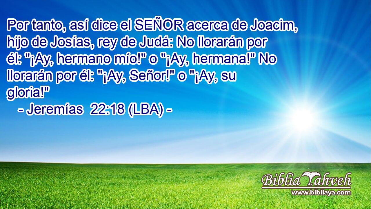 Por tanto, así dice el SEÑOR acerca de Joacim, hijo de Josías, rey de Judá: No llorarán por él: 