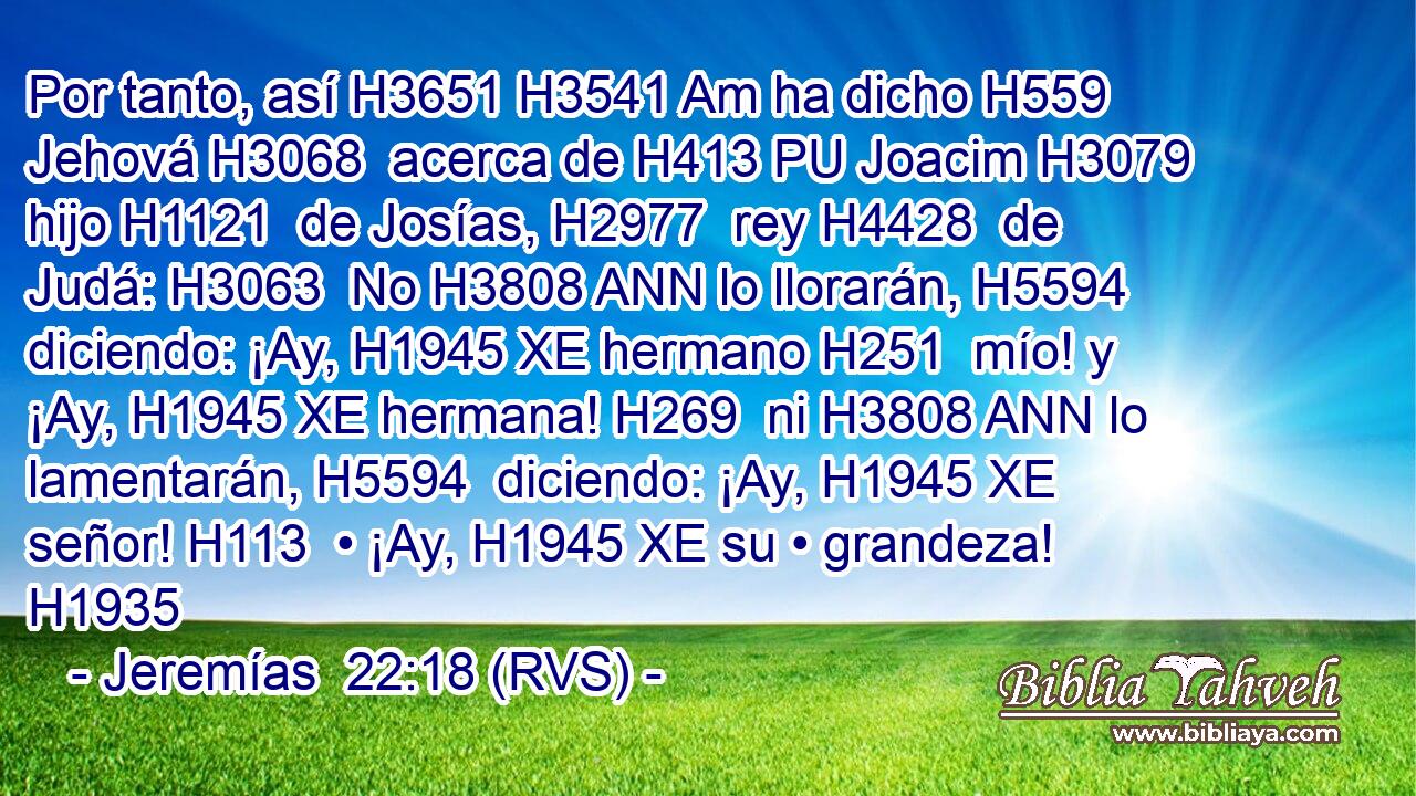 Por tanto, así H3651 H3541 Am ha dicho H559  Jehová H3068  acerca de H413 PU Joacim H3079  hijo H1121  de Josías, H2977  rey H4428  de Judá: H3063  No H3808 ANN lo llorarán, H5594  diciendo: ¡Ay, H1945 XE hermano H251  mío! y ¡Ay, H1945 XE hermana! H269  ni H3808 ANN lo lamentarán, H5594  diciendo: ¡Ay, H1945 XE señor! H113  • ¡Ay, H1945 XE su • grandeza! H1935  