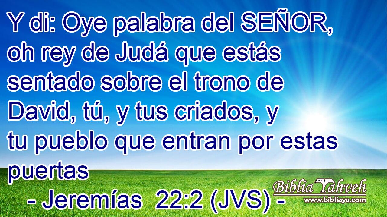Y di: Oye palabra del SEÑOR, oh rey de Judá que estás sentado sobre el trono de David, tú, y tus criados, y tu pueblo que entran por estas puertas