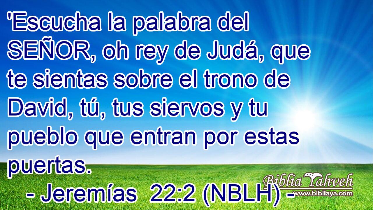  'Escucha la palabra del SEÑOR, oh rey de Judá, que te sientas sobre el trono de David, tú, tus siervos y tu pueblo que entran por estas puertas. 