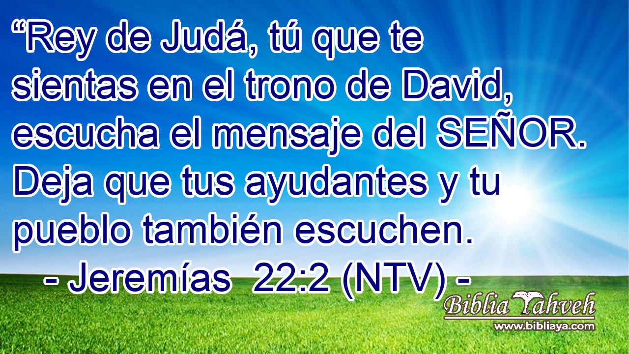 “Rey de Judá, tú que te sientas en el trono de David, escucha el mensaje del SEÑOR. Deja que tus ayudantes y tu pueblo también escuchen.