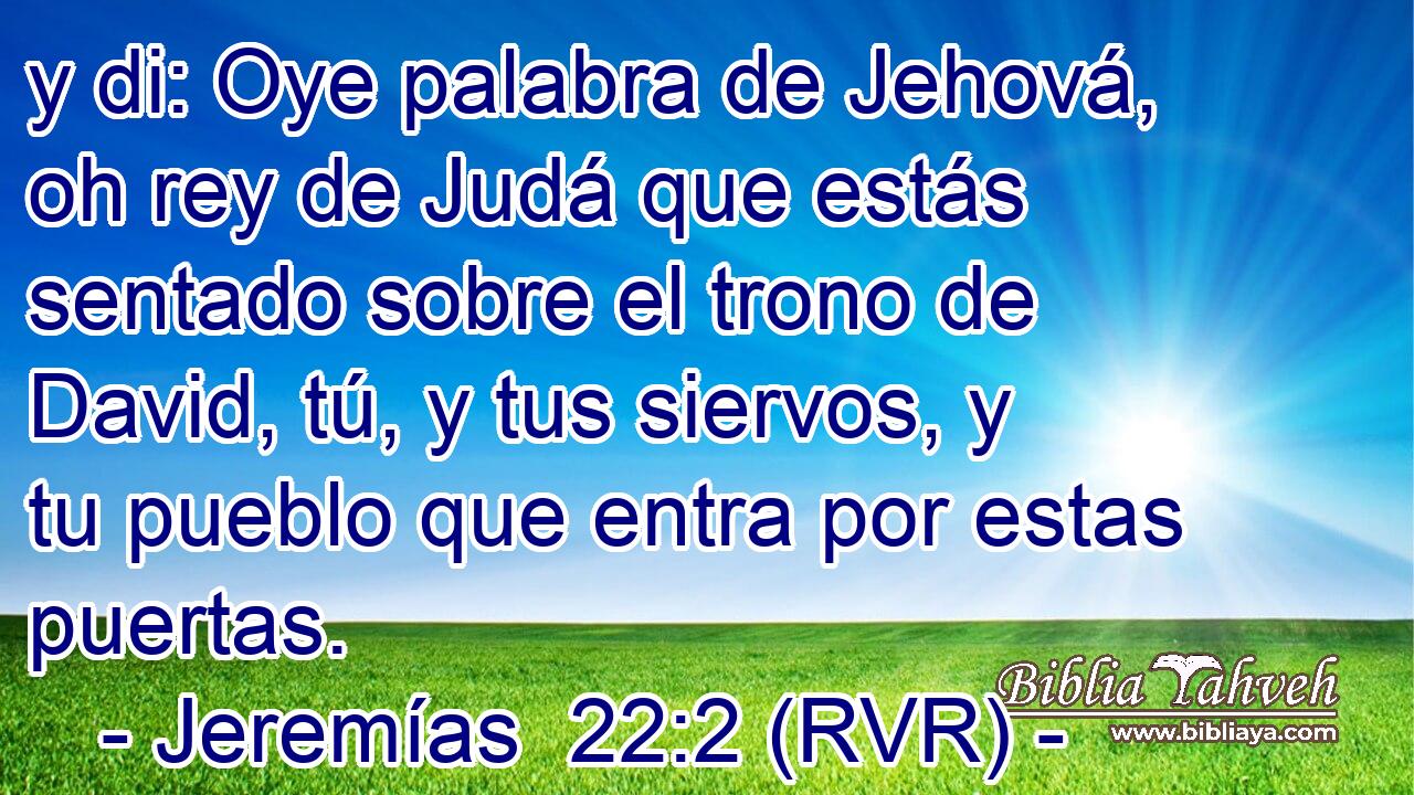 y di: Oye palabra de Jehová, oh rey de Judá que estás sentado sobre el trono de David, tú, y tus siervos, y tu pueblo que entra por estas puertas.
