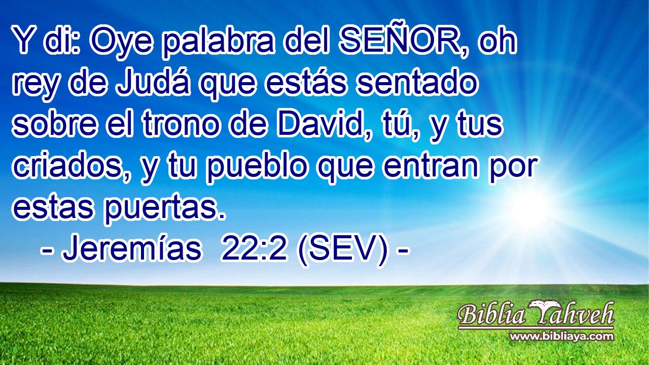 Y di: Oye palabra del SEÑOR, oh rey de Judá que estás sentado sobre el trono de David, tú, y tus criados, y tu pueblo que entran por estas puertas.