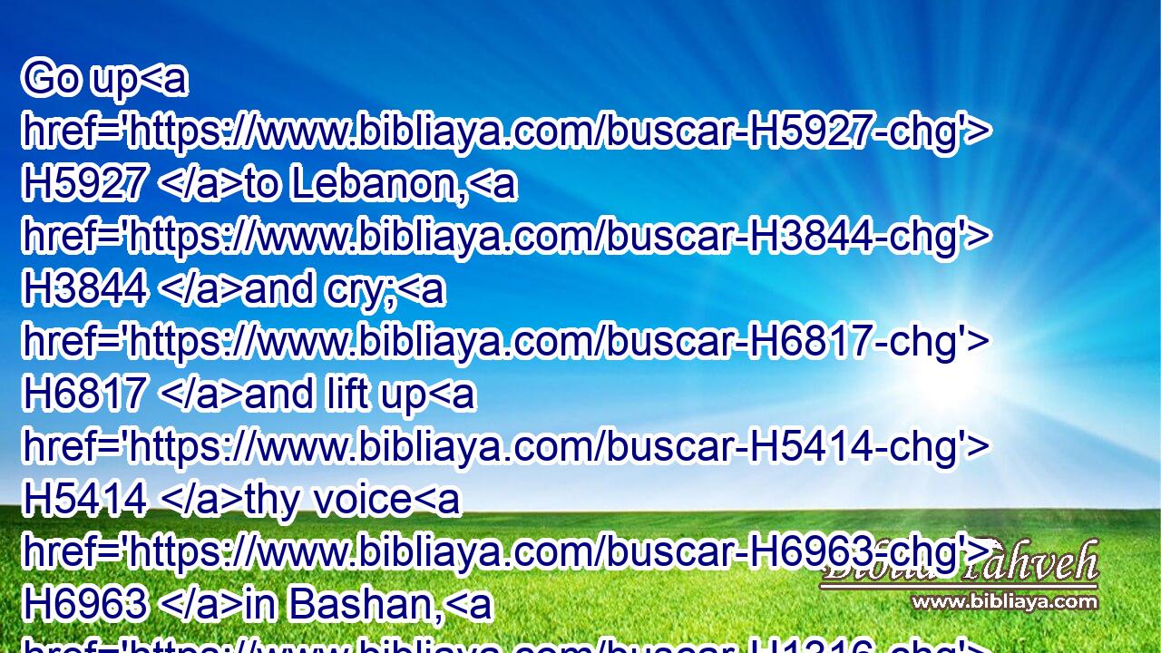 Go up H5927 to Lebanon, H3844 and cry; H6817 and lift up H5414 thy voice H6963 in Bashan, H1316 and cry H6817 from the passages: H4480  H5676 for H3588 all H3605 thy lovers H157 are destroyed.H7665
