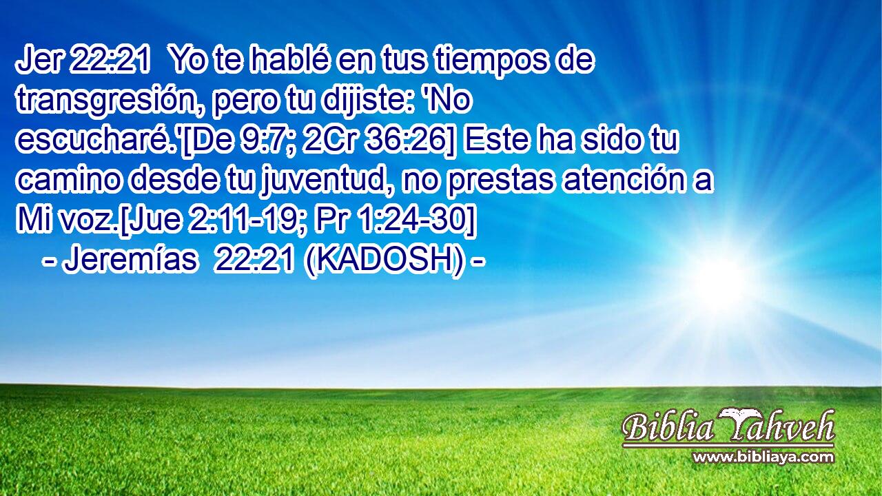  Yo te hablé en tus tiempos de transgresión, pero tu dijiste: 'No escucharé.'[De 9:7; 2Cr 36:26] Este ha sido tu camino desde tu juventud, no prestas atención a Mi voz.[Jue 2:11-19; Pr 1:24-30] 