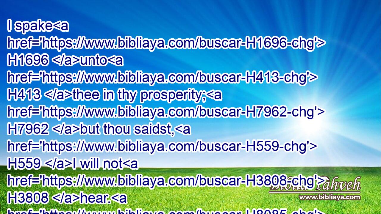 I spake H1696 unto H413 thee in thy prosperity; H7962 but thou saidst, H559 I will not H3808 hear. H8085 This H2088 hath been thy manner H1870 from thy youth, H4480  H5271 that H3588 thou obeyedst H8085 not H3808 my voice.H6963