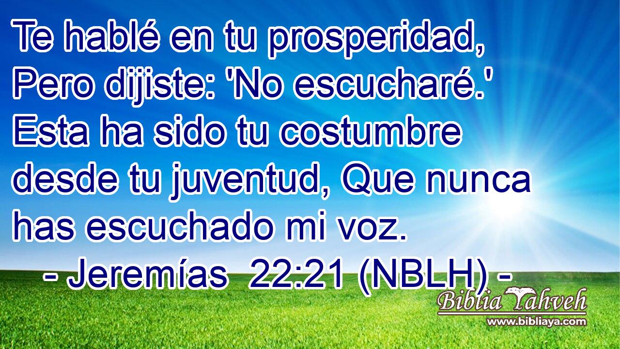  Te hablé en tu prosperidad, Pero dijiste: 'No escucharé.' Esta ha sido tu costumbre desde tu juventud, Que nunca has escuchado mi voz. 