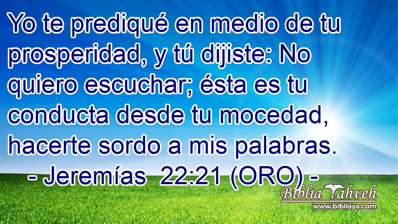  Yo te prediqué en medio de tu prosperidad, y tú dijiste: No quiero escuchar; ésta es tu conducta desde tu mocedad, hacerte sordo a mis palabras. 