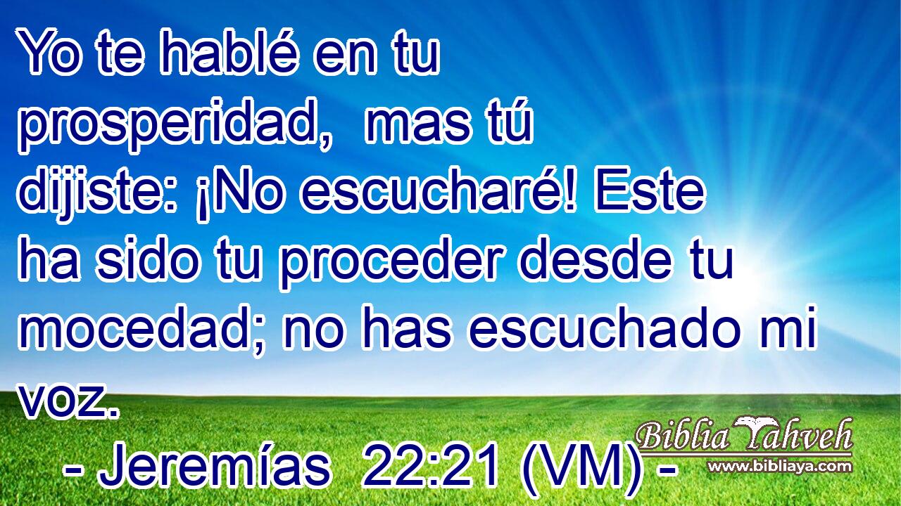  Yo te hablé en tu prosperidad,  mas tú dijiste: ¡No escucharé! Este ha sido tu proceder desde tu mocedad; no has escuchado mi voz. 