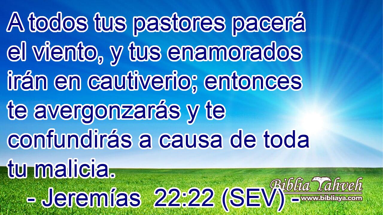 A todos tus pastores pacerá el viento, y tus enamorados irán en cautiverio; entonces te avergonzarás y te confundirás a causa de toda tu malicia.