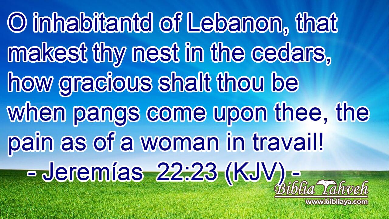 O inhabitantd of Lebanon, that makest thy nest in the cedars, how gracious shalt thou be when pangs come upon thee, the pain as of a woman in travail!
