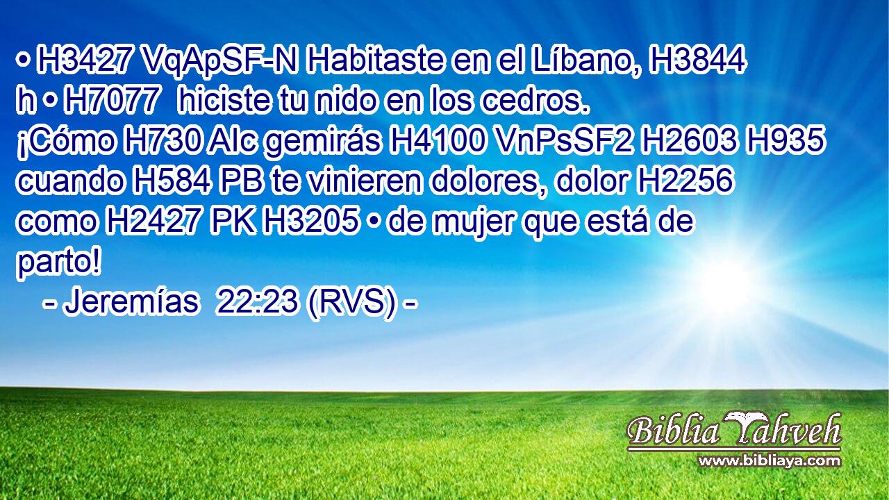 • H3427 VqApSF-N Habitaste en el Líbano, H3844 h • H7077  hiciste tu nido en los cedros. ¡Cómo H730 AIc gemirás H4100 VnPsSF2 H2603 H935 cuando H584 PB te vinieren dolores, dolor H2256  como H2427 PK H3205 • de mujer que está de parto! 