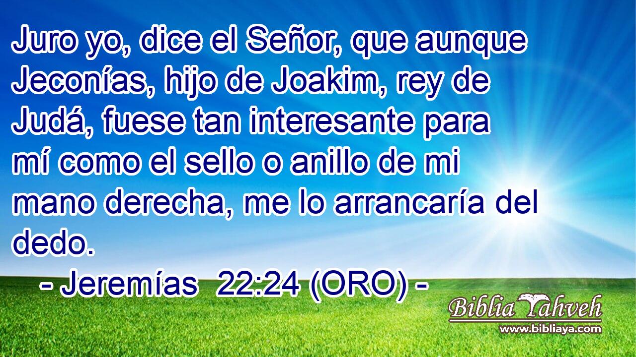  Juro yo, dice el Señor, que aunque Jeconías, hijo de Joakim, rey de Judá, fuese tan interesante para mí como el sello o anillo de mi mano derecha, me lo arrancaría del dedo. 