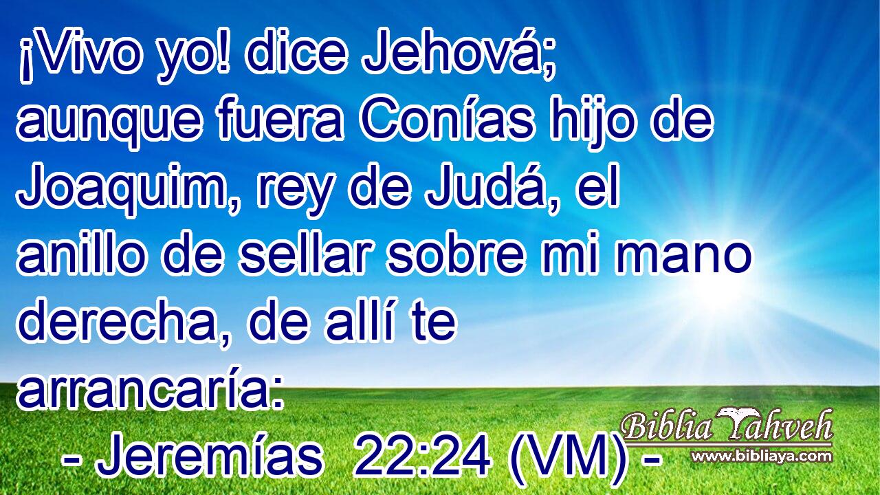  ¡Vivo yo! dice Jehová; aunque fuera Conías hijo de Joaquim, rey de Judá, el anillo de sellar sobre mi mano derecha, de allí te arrancaría: 