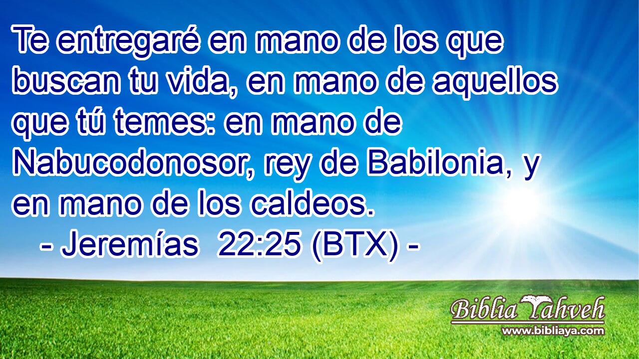 Te entregaré en mano de los que buscan tu vida, en mano de aquellos que tú temes: en mano de Nabucodonosor, rey de Babilonia, y en mano de los caldeos.