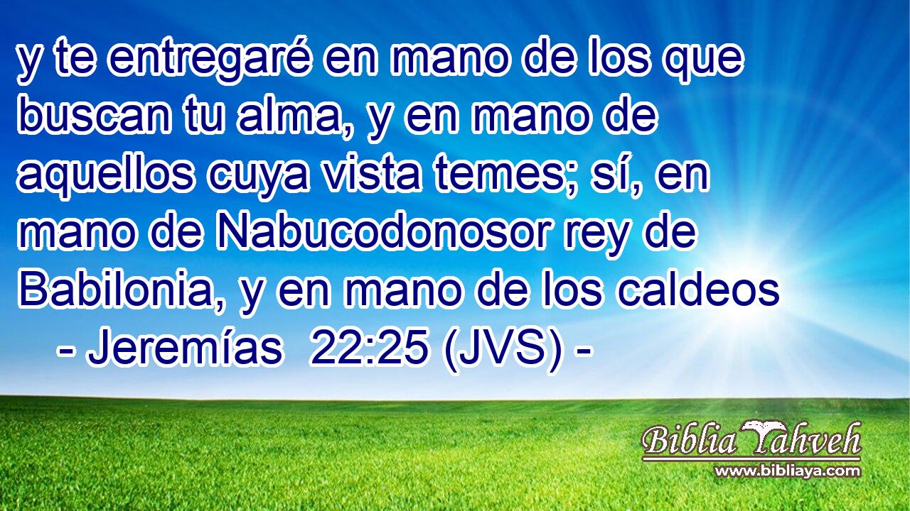 y te entregaré en mano de los que buscan tu alma, y en mano de aquellos cuya vista temes; sí, en mano de Nabucodonosor rey de Babilonia, y en mano de los caldeos