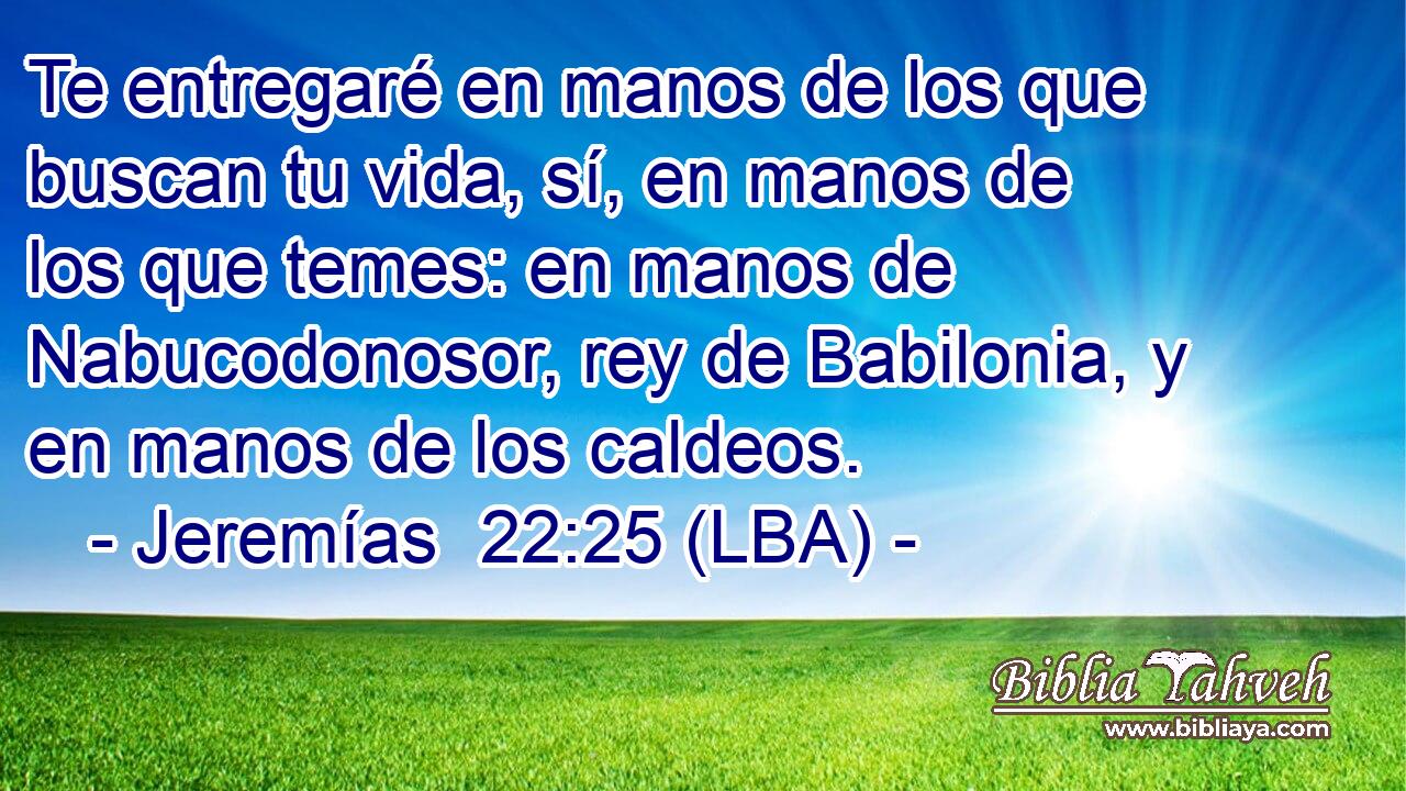Te entregaré en manos de los que buscan tu vida, sí, en manos de los que temes: en manos de Nabucodonosor, rey de Babilonia, y en manos de los caldeos.