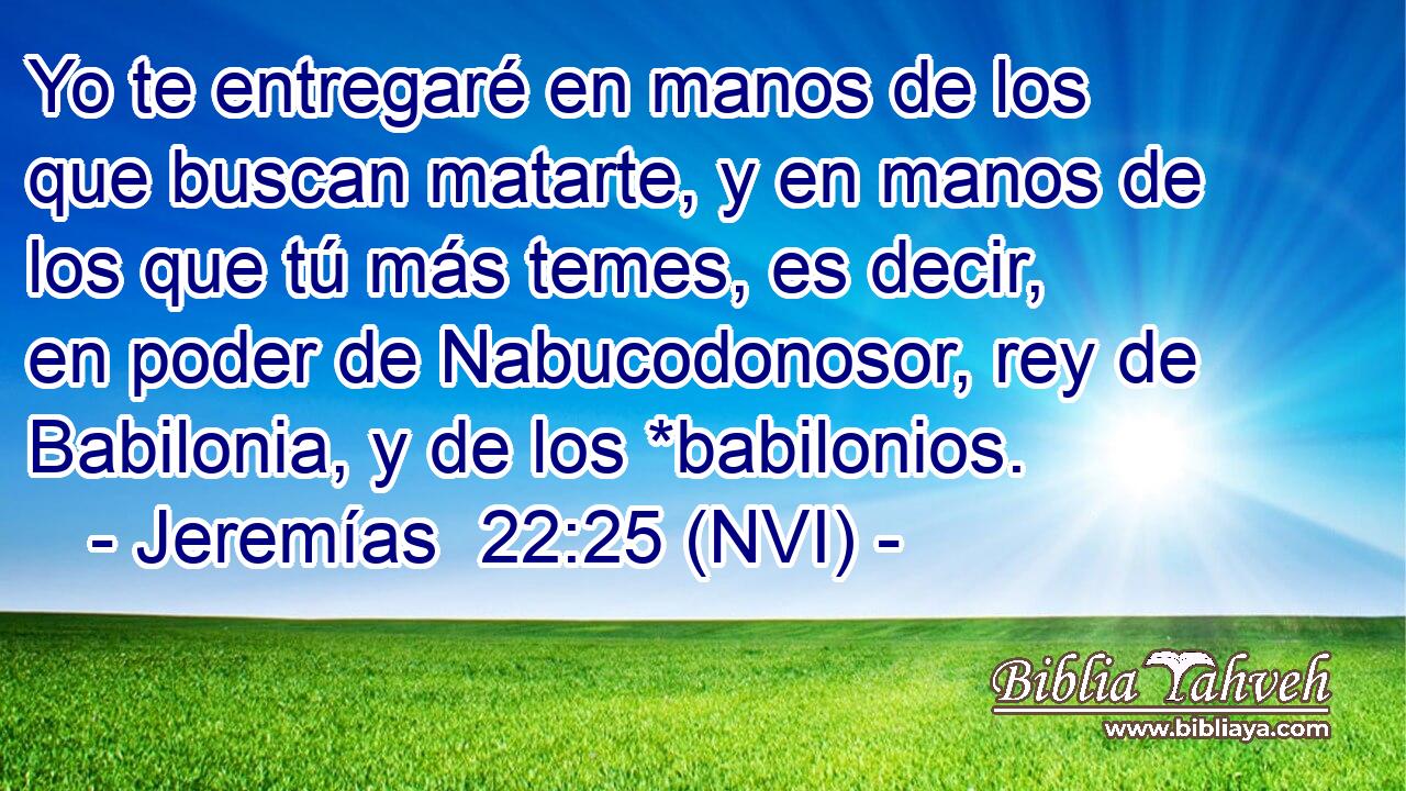  Yo te entregaré en manos de los que buscan matarte, y en manos de los que tú más temes, es decir, en poder de Nabucodonosor, rey de Babilonia, y de los *babilonios. 