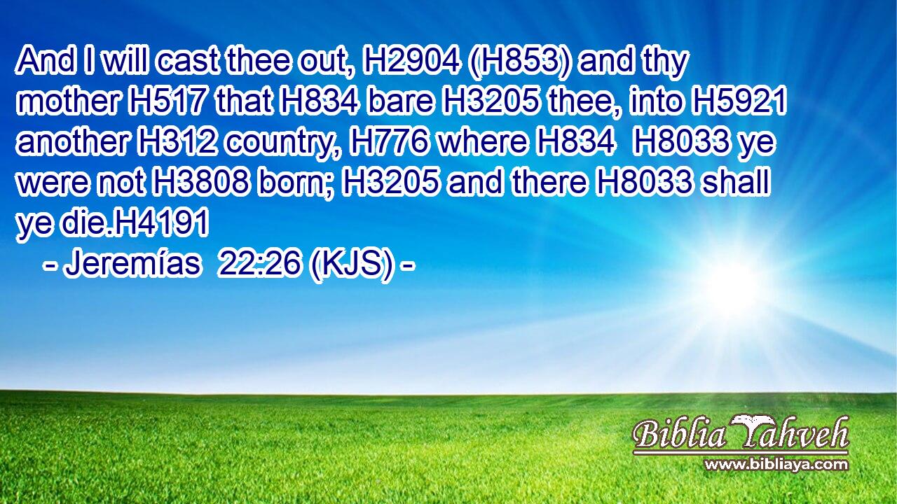 And I will cast thee out, H2904 (H853) and thy mother H517 that H834 bare H3205 thee, into H5921 another H312 country, H776 where H834  H8033 ye were not H3808 born; H3205 and there H8033 shall ye die.H4191
