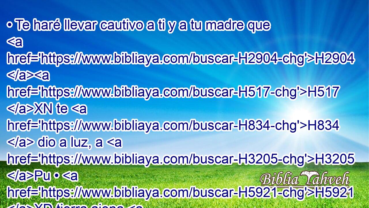 • Te haré llevar cautivo a ti y a tu madre que H2904 H517 XN te H834  dio a luz, a H3205 Pu • H5921 XD tierra ajena H776  en H312 que no H834 ANN nacisteis; H3808 VQPsPM2 • H3205 At y H8033 CC H4191 allá moriréis. H8033  